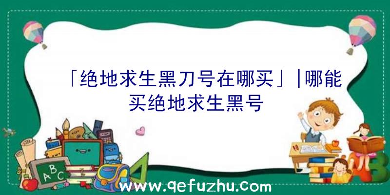 「绝地求生黑刀号在哪买」|哪能买绝地求生黑号